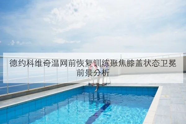 德约科维奇温网前恢复训练聚焦膝盖状态卫冕前景分析（KAIYUN）