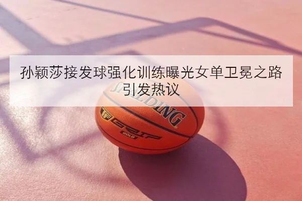 孙颖莎接发球强化训练曝光女单卫冕之路引发热议（KAIYUN）