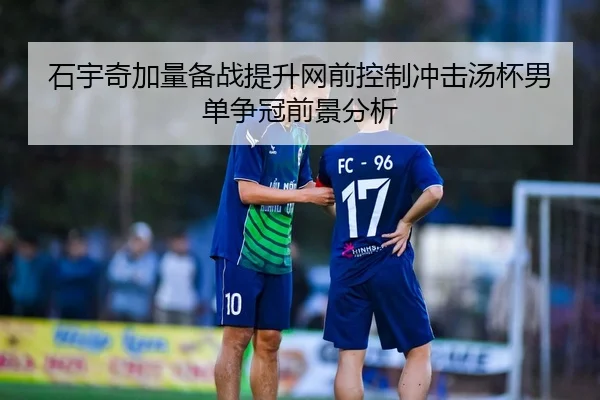 石宇奇加量备战提升网前控制冲击汤杯男单争冠前景分析