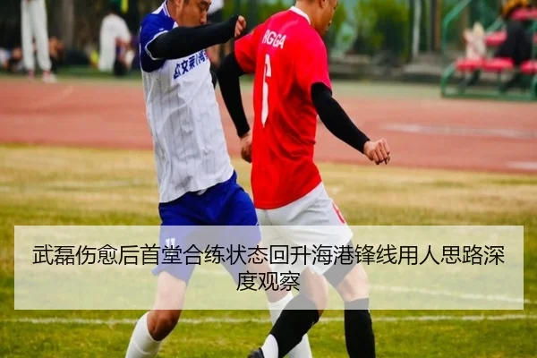 武磊伤愈后首堂合练状态回升海港锋线用人思路深度观察