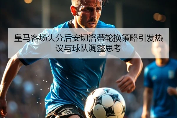 皇马客场失分后安切洛蒂轮换策略引发热议与球队调整思考